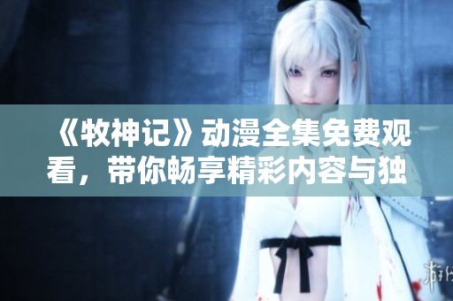 《牧神记》动漫全集免费观看，带你畅享精彩内容与独特魅力！