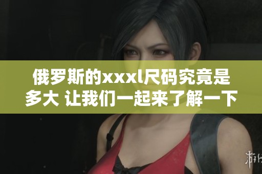 俄罗斯的xxxl尺码究竟是多大 让我们一起来了解一下吧