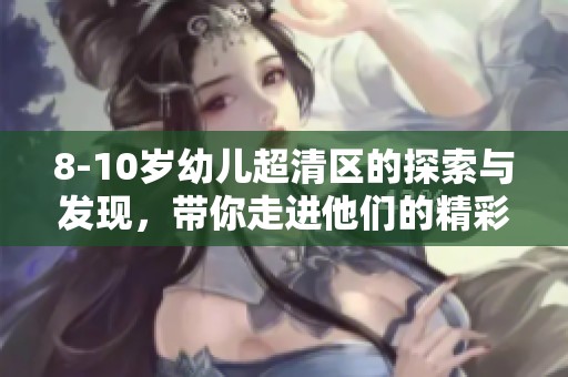 8-10岁幼儿超清区的探索与发现，带你走进他们的精彩世界
