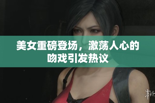 美女重磅登场，激荡人心的吻戏引发热议