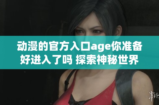动漫的官方入口age你准备好进入了吗 探索神秘世界的旅程即将开始