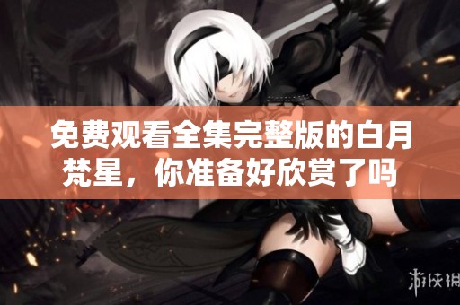 免费观看全集完整版的白月梵星，你准备好欣赏了吗