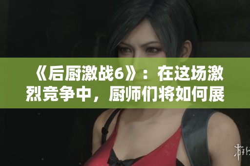《后厨激战6》：在这场激烈竞争中，厨师们将如何展现他们的实力？