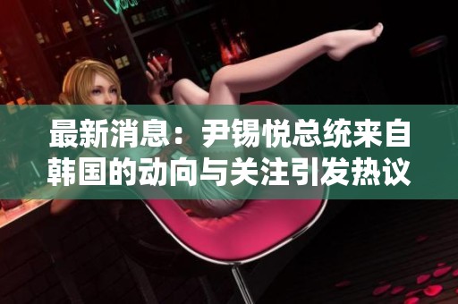 最新消息：尹锡悦总统来自韩国的动向与关注引发热议