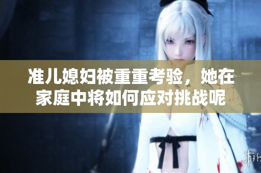 准儿媳妇被重重考验，她在家庭中将如何应对挑战呢