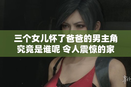 三个女儿怀了爸爸的男主角究竟是谁呢 令人震惊的家庭秘密揭晓了
