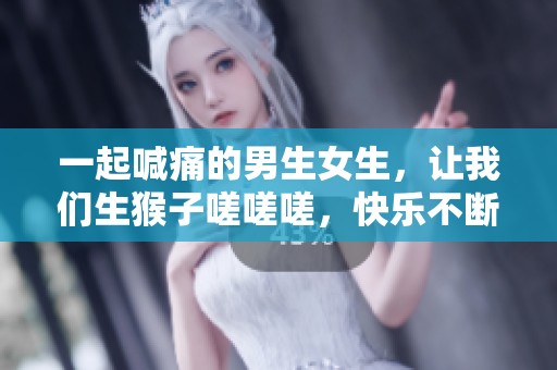 一起喊痛的男生女生，让我们生猴子嗟嗟嗟，快乐不断涌现！