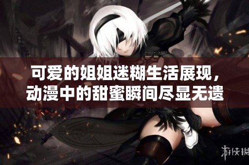 可爱的姐姐迷糊生活展现，动漫中的甜蜜瞬间尽显无遗