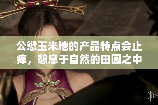 公愆玉米地的产品特点会止痒，憩息于自然的田园之中