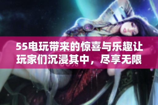 55电玩带来的惊喜与乐趣让玩家们沉浸其中，尽享无限游戏体验。