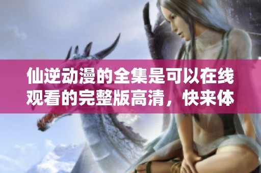 仙逆动漫的全集是可以在线观看的完整版高清，快来体验这部动画吧