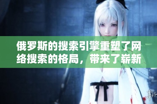 俄罗斯的搜索引擎重塑了网络搜索的格局，带来了崭新的体验与挑战