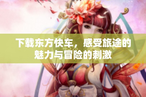 下载东方快车，感受旅途的魅力与冒险的刺激