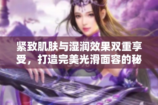 紧致肌肤与湿润效果双重享受，打造完美光滑面容的秘诀揭秘