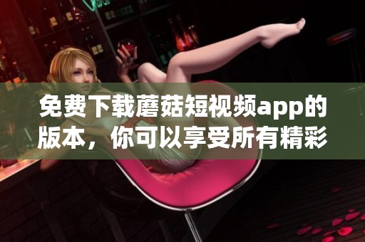 免费下载蘑菇短视频app的版本，你可以享受所有精彩内容
