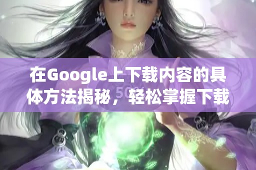 在Google上下载内容的具体方法揭秘，轻松掌握下载技巧！