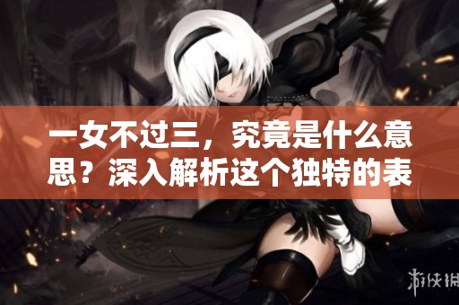 一女不过三，究竟是什么意思？深入解析这个独特的表达方式。