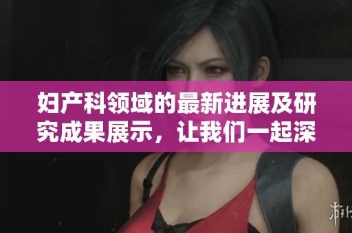 妇产科领域的最新进展及研究成果展示，让我们一起深入了解专业内容
