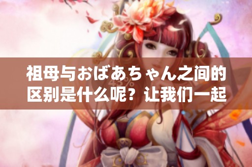 祖母与おばあちゃん之间的区别是什么呢？让我们一起探讨一下吧！