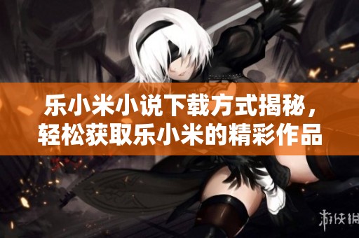 乐小米小说下载方式揭秘，轻松获取乐小米的精彩作品！