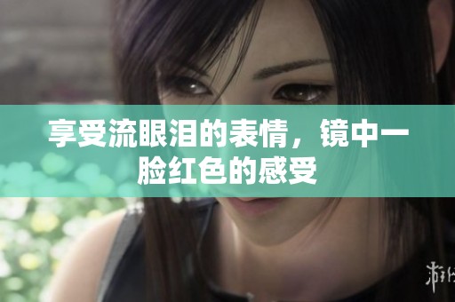 享受流眼泪的表情，镜中一脸红色的感受