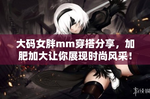 大码女胖mm穿搭分享，加肥加大让你展现时尚风采！