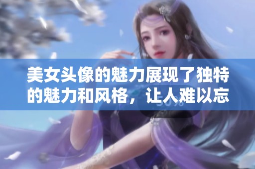 美女头像的魅力展现了独特的魅力和风格，让人难以忘怀
