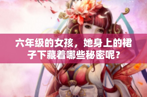 六年级的女孩，她身上的裙子下藏着哪些秘密呢？