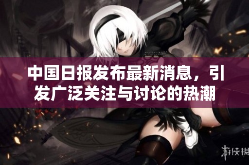 中国日报发布最新消息，引发广泛关注与讨论的热潮