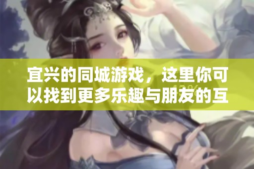 宜兴的同城游戏，这里你可以找到更多乐趣与朋友的互动。