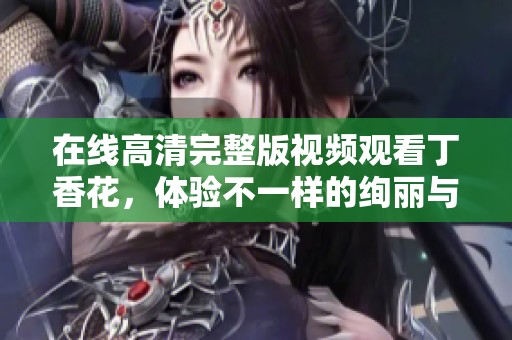 在线高清完整版视频观看**花，体验不一样的绚丽与精彩内容