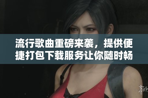 流行歌曲重磅来袭，提供便捷打包下载服务让你随时畅听