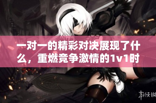一对一的精彩对决展现了什么，重燃竞争激情的1v1时刻值得期待