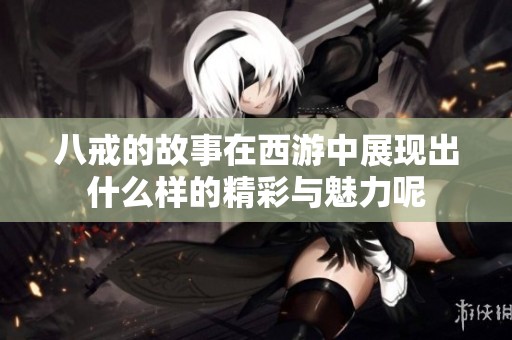 八戒的故事在西游中展现出什么样的精彩与魅力呢