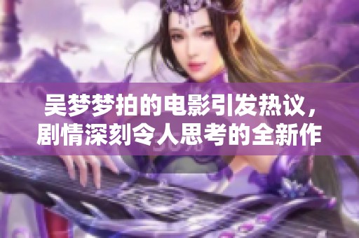 吴梦梦拍的电影引发热议，剧情深刻令人思考的全新作品震撼上映