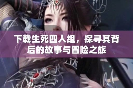 下载生死四人组，探寻其背后的故事与冒险之旅