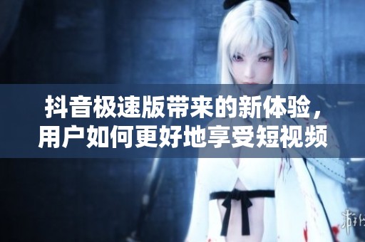 抖音极速版带来的新体验，用户如何更好地享受短视频乐趣