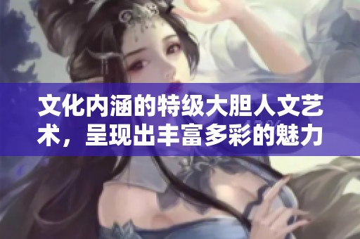 文化内涵的特级大胆人文艺术，呈现出丰富多彩的魅力与深度