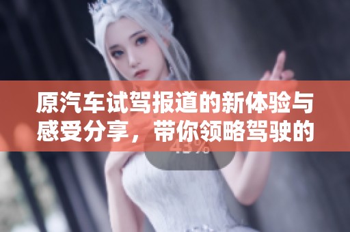 原汽车试驾报道的新体验与感受分享，带你领略驾驶的乐趣与魅力