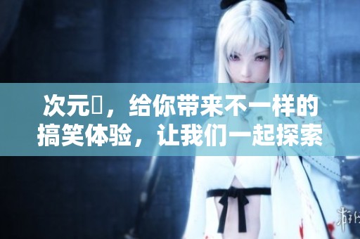 次元囧，给你带来不一样的搞笑体验，让我们一起探索这个奇妙的世界吧！