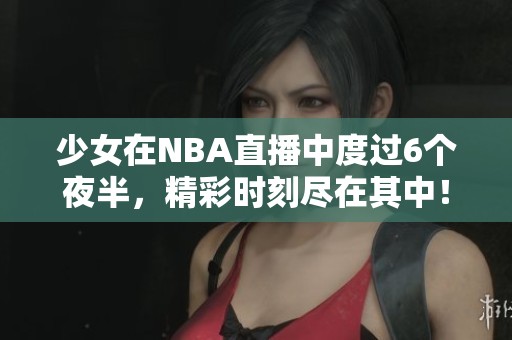 少女在NBA直播中度过6个夜半，精彩时刻尽在其中！