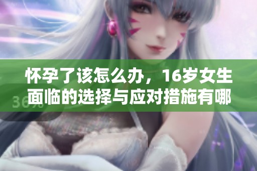 怀孕了该怎么办，16岁女生面临的选择与应对措施有哪些
