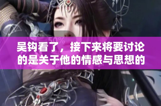 吴钩看了，接下来将要讨论的是关于他的情感与思想的深入探讨