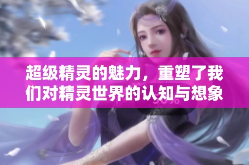 超级精灵的魅力，重塑了我们对精灵世界的认知与想象