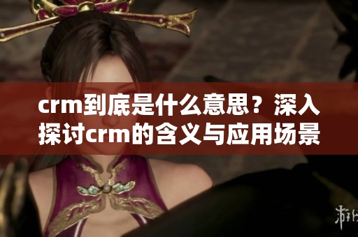 crm到底是什么意思？深入探讨crm的含义与应用场景