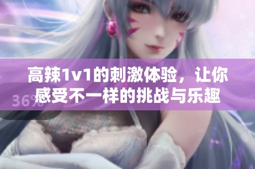 高辣1v1的刺激体验，让你感受不一样的挑战与乐趣