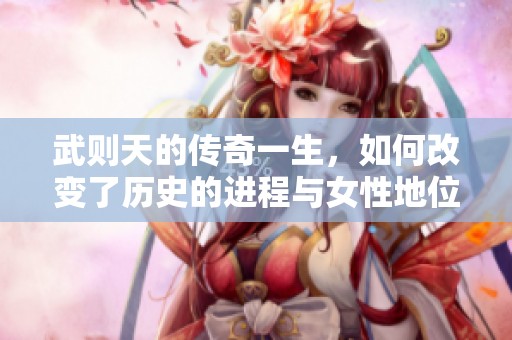 武则天的传奇一生，如何改变了历史的进程与女性地位