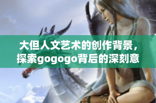 大但人文艺术的创作背景，探索gogogo背后的深刻意义与思想