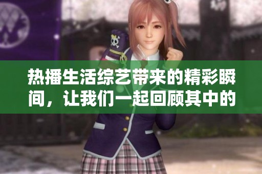 热播生活综艺带来的精彩瞬间，让我们一起回顾其中的感动与欢乐