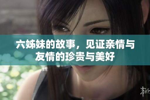 六姊妹的故事，见证亲情与友情的珍贵与美好